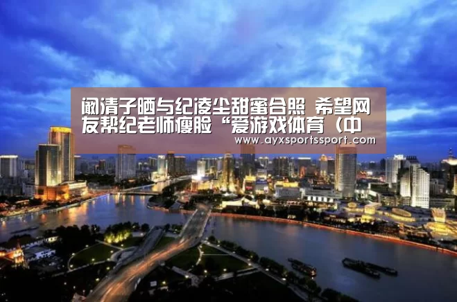 阚清子晒与纪凌尘甜蜜合照 希望网友帮纪老师瘦脸“爱游戏体育(中国)官方网站 - AYX SPORTS”(图3) 爱游戏体育(中国)官方网站 - AYX SPORTS下载