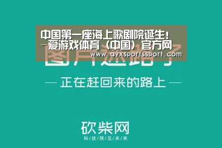中国第一座海上歌剧院诞生!-爱游戏体育(中国)官方网站 - AYX SPORTS(图1) 爱游戏体育(中国)官方网站 - AYX SPORTS